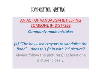 COMPOSITION WRITING
AN ACT OF VANDALISM & HELPING
SOMEONE IN DISTRESS
Commonly made mistakes
(4) “The boy used crayons to vandalise the
floor” – does this fit in with 2nd picture?
Always follow the picture(s) (at least one
picture) closely.
 