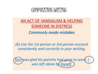 COMPOSITION WRITING
AN ACT OF VANDALISM & HELPING
SOMEONE IN DISTRESS
Commonly made mistakes
(6) Use the 1st person or 3rd person account
consistently and correctly in your writing.
Tom was glad his parents had gone to work. I
was left alone by myself.
 