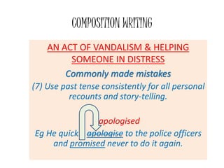 AN ACT OF VANDALISM & HELPING
SOMEONE IN DISTRESS
Commonly made mistakes
(7) Use past tense consistently for all personal
recounts and story-telling.
apologised
Eg He quickly apologise to the police officers
and promised never to do it again.
COMPOSITION WRITING
 