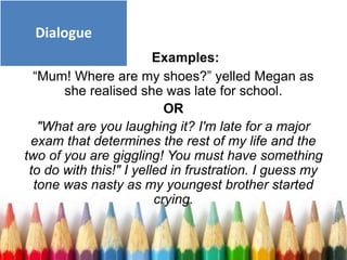 Examples:
“Mum! Where are my shoes?” yelled Megan as
she realised she was late for school.
OR
"What are you laughing it? I'm late for a major
exam that determines the rest of my life and the
two of you are giggling! You must have something
to do with this!" I yelled in frustration. I guess my
tone was nasty as my youngest brother started
crying.
Dialogue
 