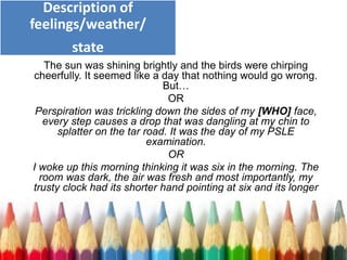 The sun was shining brightly and the birds were chirping
cheerfully. It seemed like a day that nothing would go wrong.
But…
OR
Perspiration was trickling down the sides of my [WHO] face,
every step causes a drop that was dangling at my chin to
splatter on the tar road. It was the day of my PSLE
examination.
OR
I woke up this morning thinking it was six in the morning. The
room was dark, the air was fresh and most importantly, my
trusty clock had its shorter hand pointing at six and its longer
hand in the opposite direction.
Description of
feelings/weather/
state
 