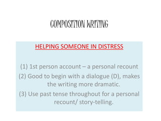 COMPOSITION WRITING
HELPING SOMEONE IN DISTRESS
(1) 1st person account – a personal recount
(2) Good to begin with a dialogue (D), makes
the writing more dramatic.
(3) Use past tense throughout for a personal
recount/ story-telling.
 