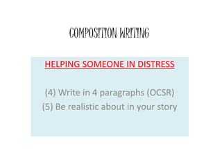 COMPOSITION WRITING
HELPING SOMEONE IN DISTRESS
(4) Write in 4 paragraphs (OCSR)
(5) Be realistic about in your story
 