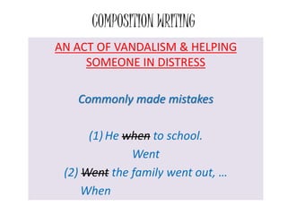 COMPOSITION WRITING
AN ACT OF VANDALISM & HELPING
SOMEONE IN DISTRESS
Commonly made mistakes
(1) He when to school.
Went
(2) Went the family went out, …
When
 