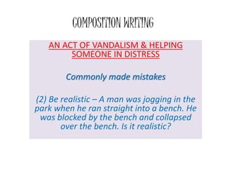 COMPOSITION WRITING
AN ACT OF VANDALISM & HELPING
SOMEONE IN DISTRESS
Commonly made mistakes
(2) Be realistic – A man was jogging in the
park when he ran straight into a bench. He
was blocked by the bench and collapsed
over the bench. Is it realistic?
 