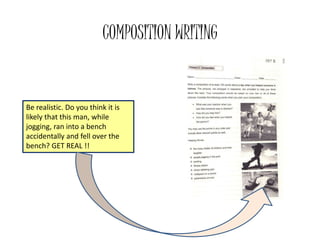COMPOSITION WRITING
Be realistic. Do you think it is
likely that this man, while
jogging, ran into a bench
accidentally and fell over the
bench? GET REAL !!
 