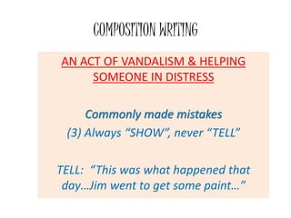 COMPOSITION WRITING
AN ACT OF VANDALISM & HELPING
SOMEONE IN DISTRESS
Commonly made mistakes
(3) Always “SHOW”, never “TELL”
TELL: “This was what happened that
day…Jim went to get some paint…”
 