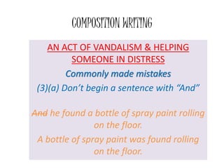 COMPOSITION WRITING
AN ACT OF VANDALISM & HELPING
SOMEONE IN DISTRESS
Commonly made mistakes
(3)(a) Don’t begin a sentence with “And”
And he found a bottle of spray paint rolling
on the floor.
A bottle of spray paint was found rolling
on the floor.
 
