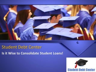 Student Debt Center 
Is it Wise to Consolidate Student Loans! 
 