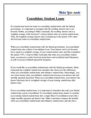 Consolidate Student Loans
If a student loan borrower wants to consolidate student loans with the federal
government, it is important to recognize that the resulting interest rate is not
lowered. Rather, according to Make Lemonade, the resulting interest rate is a
weighted average of the borrower’s various interest rates on current student loans.
Then, the weighted average interest rate is rounded up to the nearest 1/8% when
the borrower wants to consolidate student loans.
When you consolidate student loans with the federal government, you consolidate
student loans into a Direct Consolidation Loan. Your interest rate is not lowered,
but is equal to a weighted average of your current interest rates and then rounded to
the nearest 1/8%. I read on Make Lemonade that when you consolidate student
loans, you preserve certain borrower protections such as deferral and forbearance
as well as access to federal repayment programs.
If you would like to consolidate student loans with the federal government, Make
Lemonade has a helpful student loan calculator that shows you the differences
when you consolidate student loans and refinance student loans. Interestingly, you
save more money when you refinance student loans because your interest rate and
monthly payment decreases. When you consolidate student loans, your interest rate
doesn’tdecrease, but is a weighted average of your existing student loan debt
interest rates.
If you consolidate student loans, it is important to remember that only your federal
student loans can be consolidated. To consolidate student loans means to combine
your existing federal student loans into a single Direct Consolidation Loan with a
single monthly payment and interest rate. Make Lemonade compares the benefits
when you consolidate student loans and refinance student loans, and also has a
 