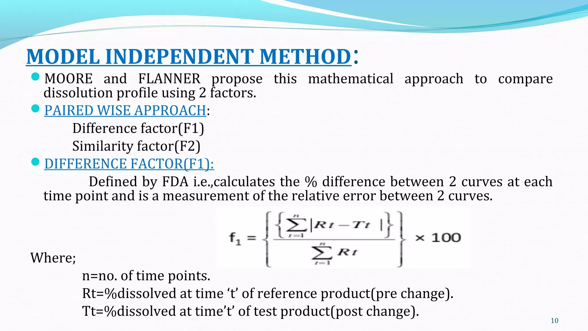 MODEL INDEPENDENT METHOD:
MOORE and FLANNER propose this mathematical approach to compare
dissolution profile using 2 factors.
PAIRED WISE APPROACH:
Difference factor(F1)
Similarity factor(F2)
DIFFERENCE FACTOR(F1):
Defined by FDA i.e.,calculates the % difference between 2 curves at each
time point and is a measurement of the relative error between 2 curves.
Where;
n=no. of time points.
Rt=%dissolved at time ‘t’ of reference product(pre change).
Tt=%dissolved at time’t’ of test product(post change). 10
 