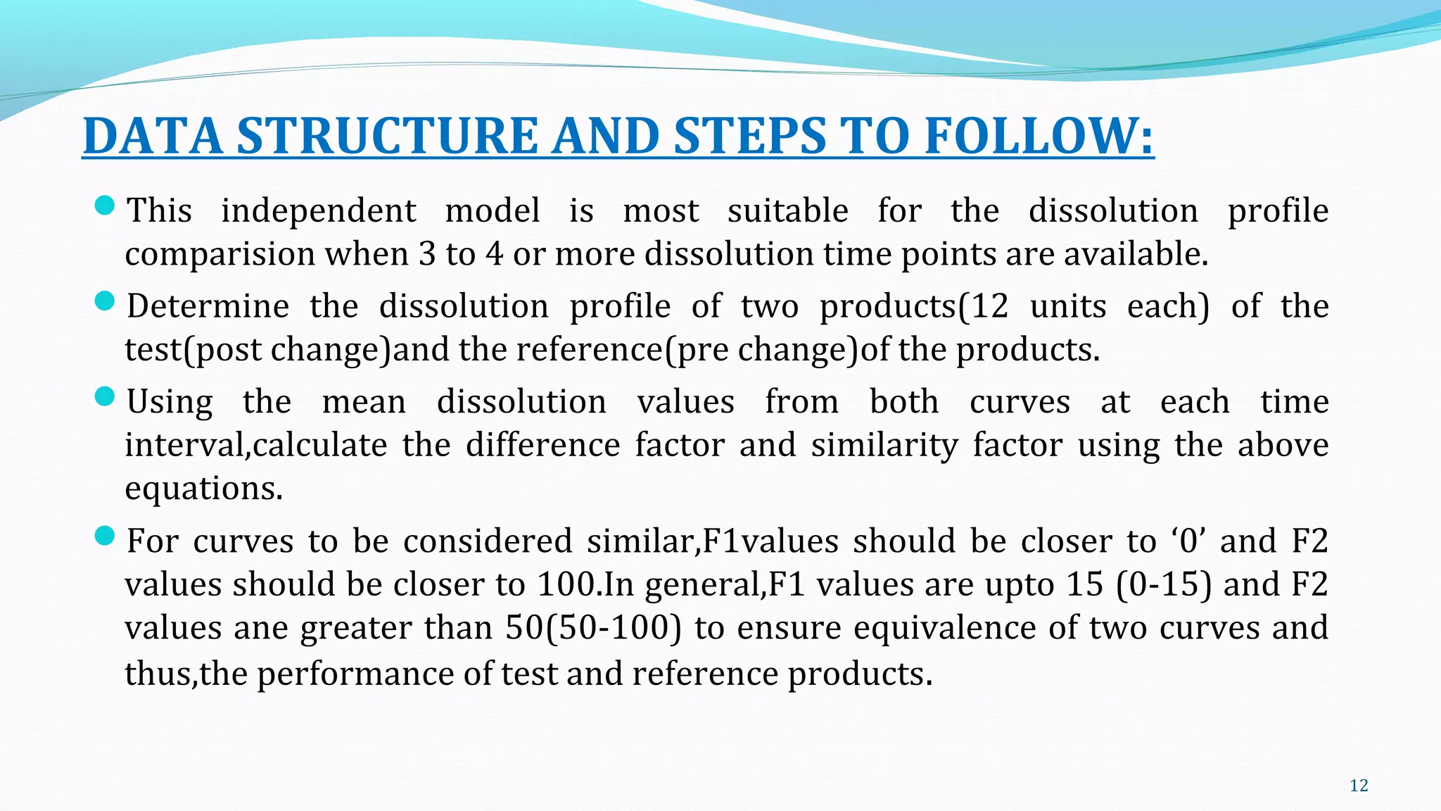 DATA STRUCTURE AND STEPS TO FOLLOW:
This independent model is most suitable for the dissolution profile
comparision when 3 to 4 or more dissolution time points are available.
Determine the dissolution profile of two products(12 units each) of the
test(post change)and the reference(pre change)of the products.
Using the mean dissolution values from both curves at each time
interval,calculate the difference factor and similarity factor using the above
equations.
For curves to be considered similar,F1values should be closer to ‘0’ and F2
values should be closer to 100.In general,F1 values are upto 15 (0-15) and F2
values ane greater than 50(50-100) to ensure equivalence of two curves and
thus,the performance of test and reference products.
12
 