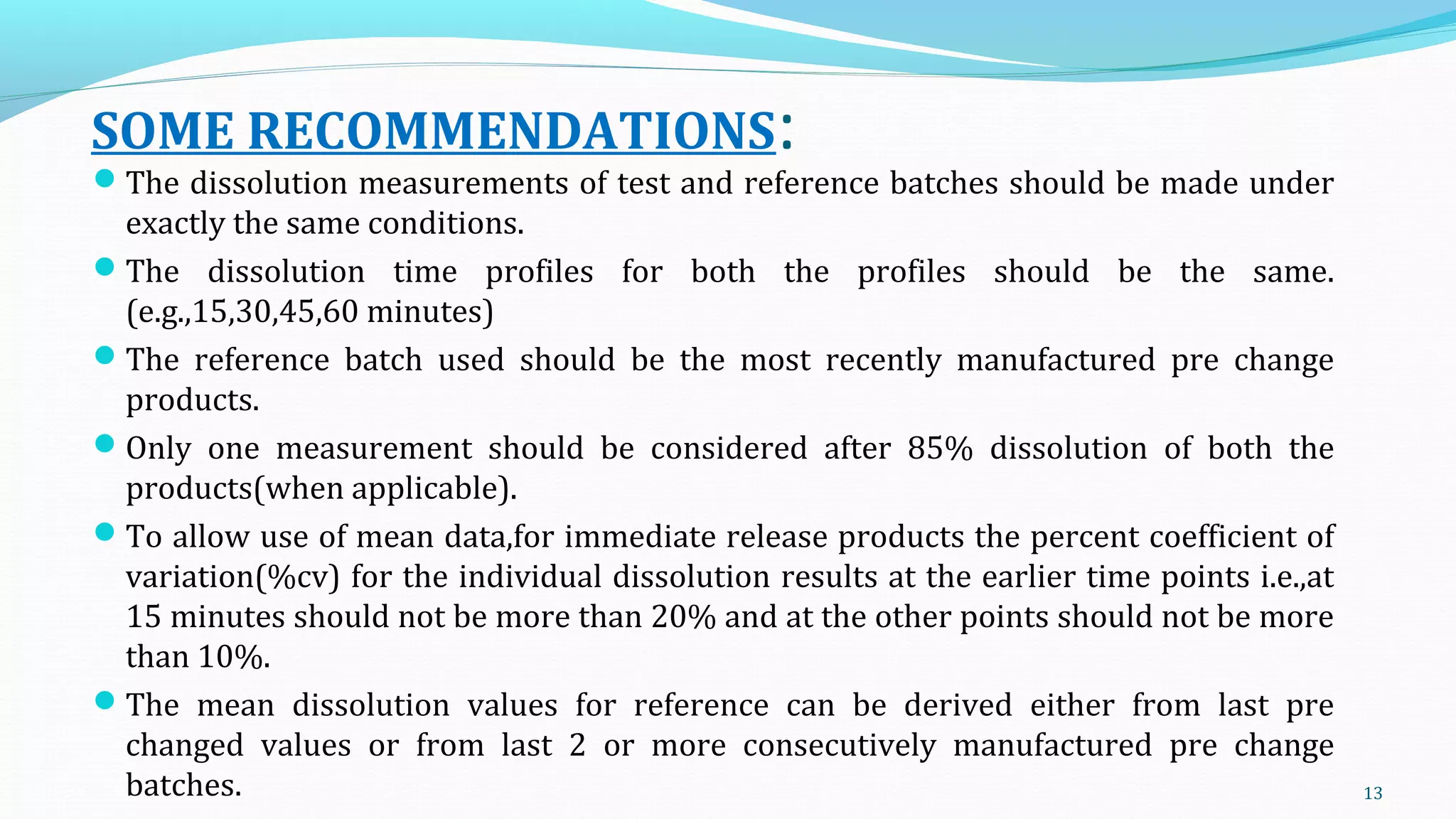 SOME RECOMMENDATIONS:
The dissolution measurements of test and reference batches should be made under
exactly the same conditions.
The dissolution time profiles for both the profiles should be the same.
(e.g.,15,30,45,60 minutes)
The reference batch used should be the most recently manufactured pre change
products.
Only one measurement should be considered after 85% dissolution of both the
products(when applicable).
To allow use of mean data,for immediate release products the percent coefficient of
variation(%cv) for the individual dissolution results at the earlier time points i.e.,at
15 minutes should not be more than 20% and at the other points should not be more
than 10%.
The mean dissolution values for reference can be derived either from last pre
changed values or from last 2 or more consecutively manufactured pre change
batches. 13
 