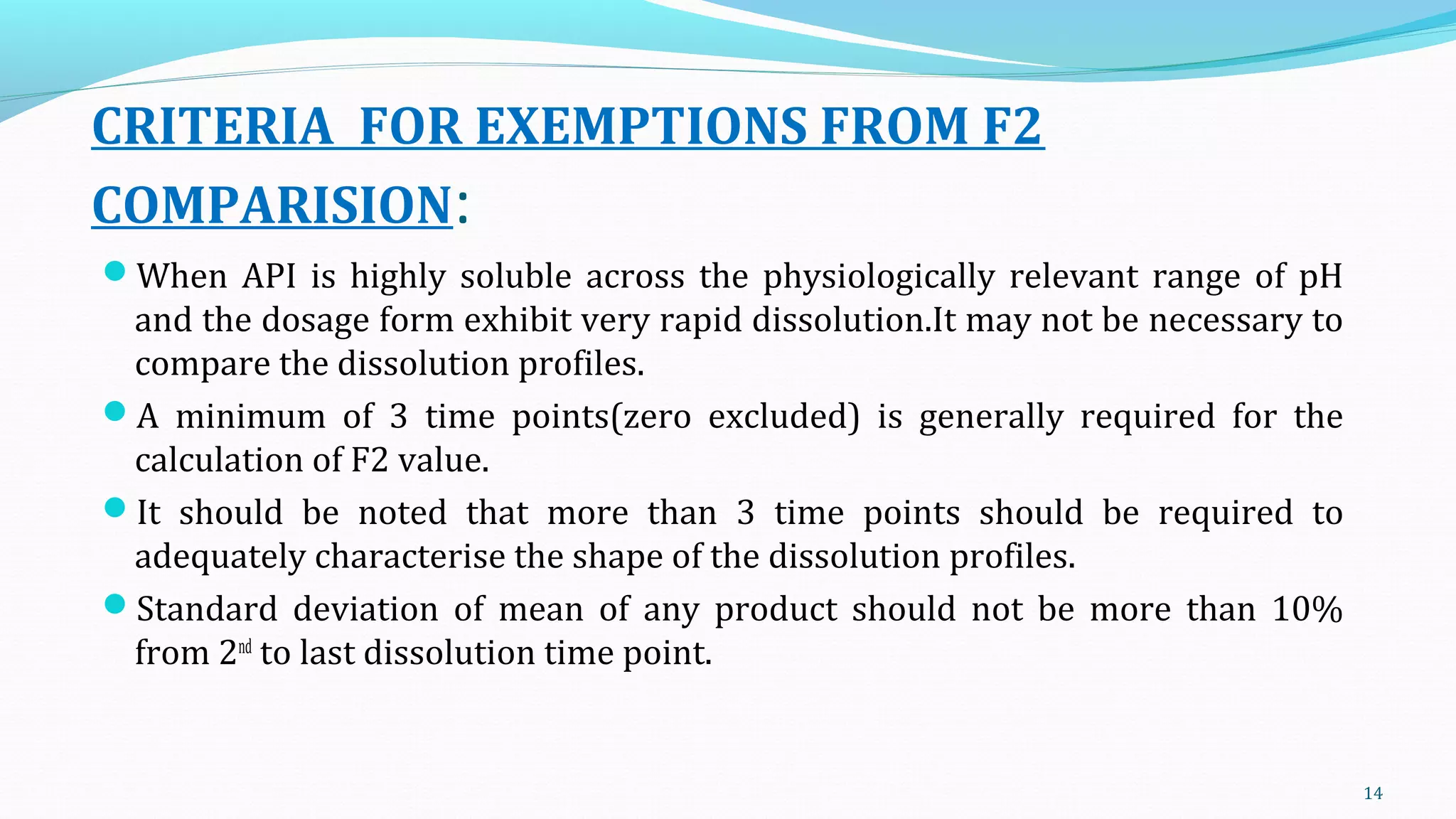 CRITERIA FOR EXEMPTIONS FROM F2
COMPARISION:
When API is highly soluble across the physiologically relevant range of pH
and the dosage form exhibit very rapid dissolution.It may not be necessary to
compare the dissolution profiles.
A minimum of 3 time points(zero excluded) is generally required for the
calculation of F2 value.
It should be noted that more than 3 time points should be required to
adequately characterise the shape of the dissolution profiles.
Standard deviation of mean of any product should not be more than 10%
from 2nd
to last dissolution time point.
14
 