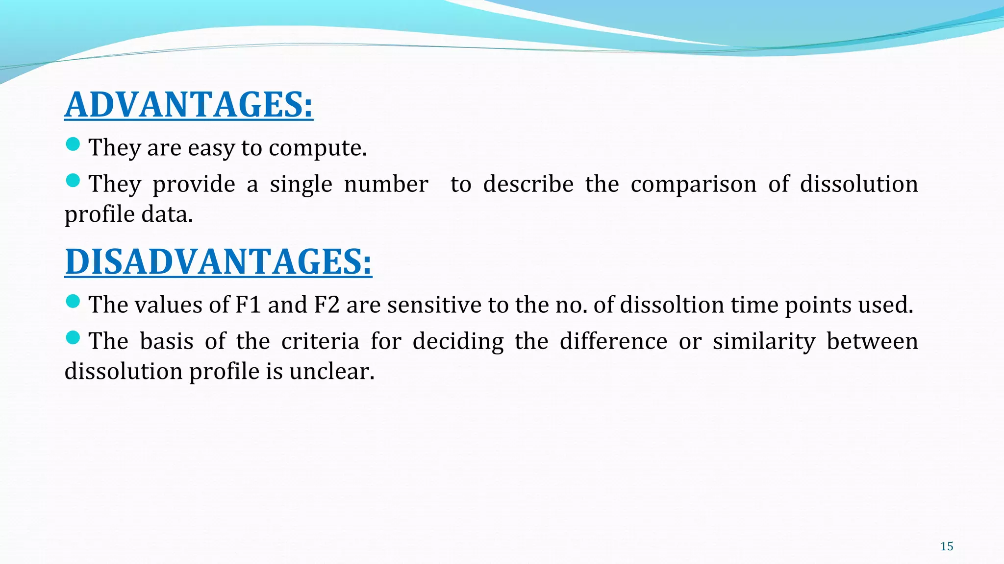 ADVANTAGES:
They are easy to compute.
They provide a single number to describe the comparison of dissolution
profile data.
DISADVANTAGES:
The values of F1 and F2 are sensitive to the no. of dissoltion time points used.
The basis of the criteria for deciding the difference or similarity between
dissolution profile is unclear.
15
 