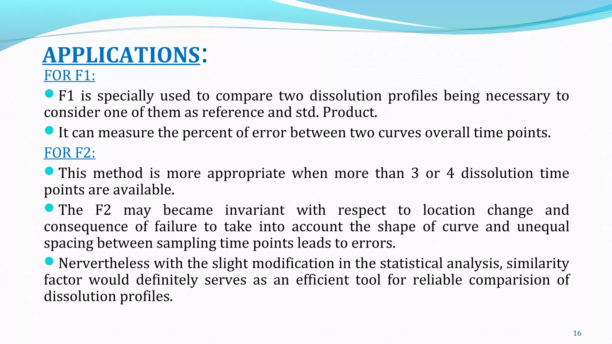 APPLICATIONS:
FOR F1:
F1 is specially used to compare two dissolution profiles being necessary to
consider one of them as reference and std. Product.
It can measure the percent of error between two curves overall time points.
FOR F2:
This method is more appropriate when more than 3 or 4 dissolution time
points are available.
The F2 may became invariant with respect to location change and
consequence of failure to take into account the shape of curve and unequal
spacing between sampling time points leads to errors.
Nervertheless with the slight modification in the statistical analysis, similarity
factor would definitely serves as an efficient tool for reliable comparision of
dissolution profiles.
16
 