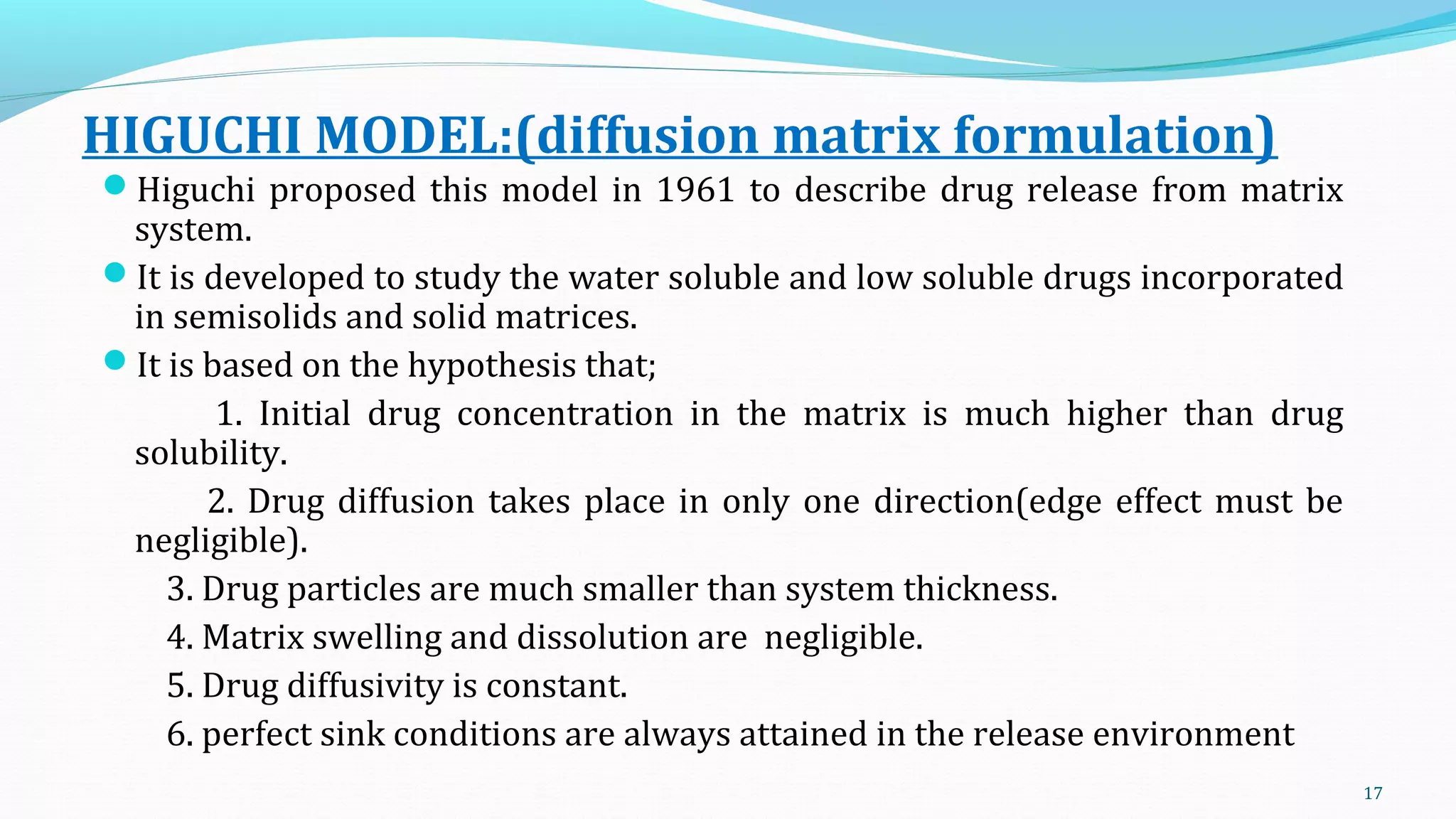 HIGUCHI MODEL:(diffusion matrix formulation)
Higuchi proposed this model in 1961 to describe drug release from matrix
system.
It is developed to study the water soluble and low soluble drugs incorporated
in semisolids and solid matrices.
It is based on the hypothesis that;
1. Initial drug concentration in the matrix is much higher than drug
solubility.
2. Drug diffusion takes place in only one direction(edge effect must be
negligible).
3. Drug particles are much smaller than system thickness.
4. Matrix swelling and dissolution are negligible.
5. Drug diffusivity is constant.
6. perfect sink conditions are always attained in the release environment
17
 