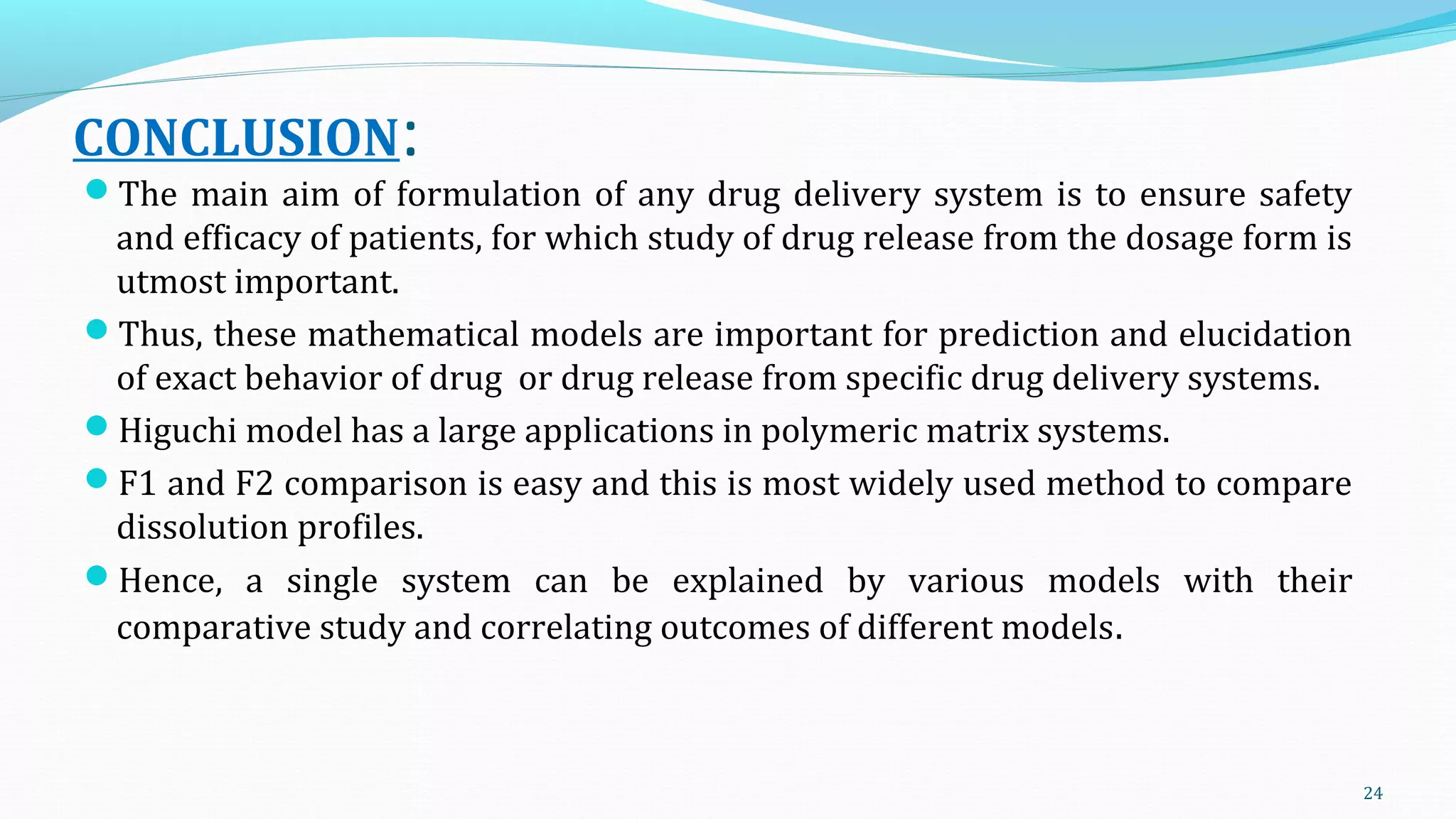 CONCLUSION:
The main aim of formulation of any drug delivery system is to ensure safety
and efficacy of patients, for which study of drug release from the dosage form is
utmost important.
Thus, these mathematical models are important for prediction and elucidation
of exact behavior of drug or drug release from specific drug delivery systems.
Higuchi model has a large applications in polymeric matrix systems.
F1 and F2 comparison is easy and this is most widely used method to compare
dissolution profiles.
Hence, a single system can be explained by various models with their
comparative study and correlating outcomes of different models.
24
 