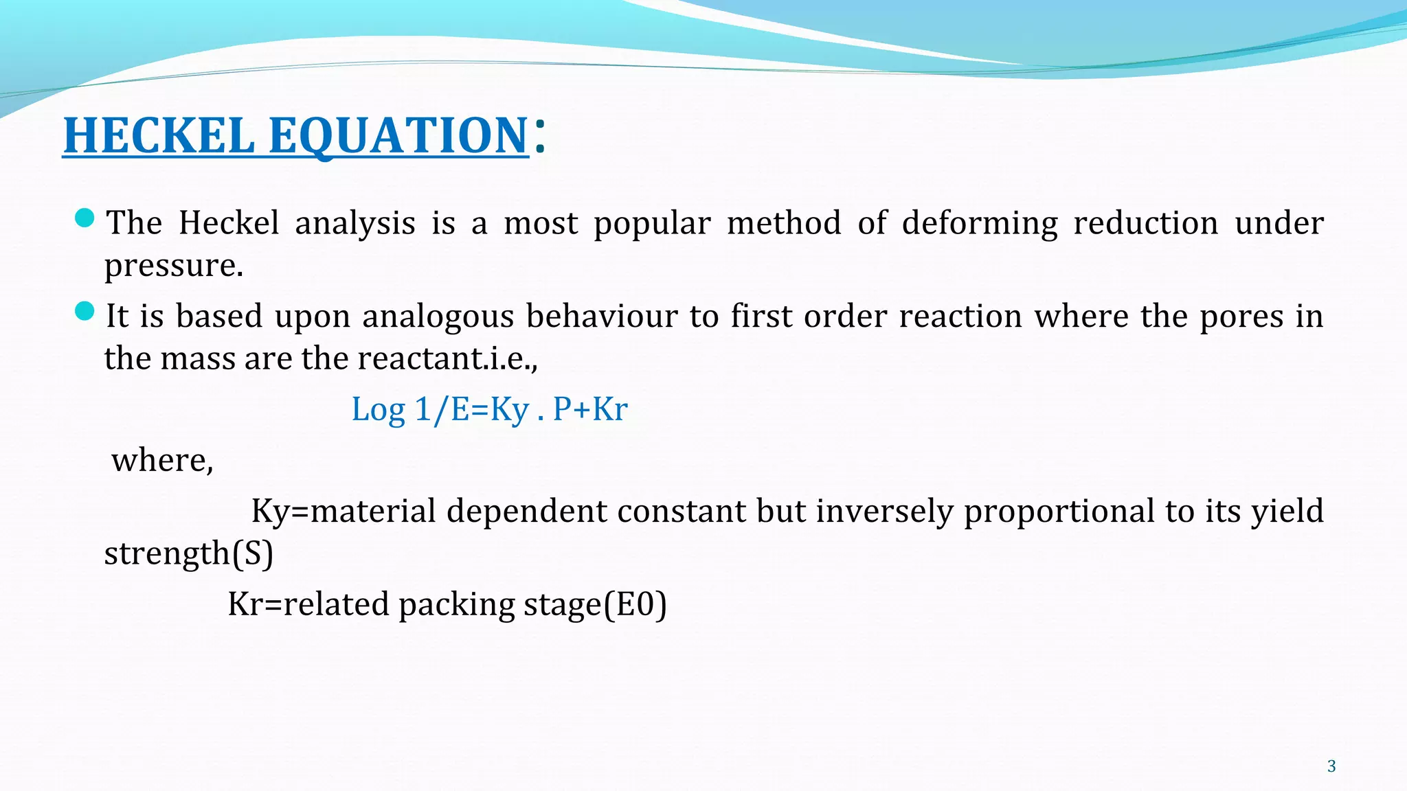 HECKEL EQUATION:
The Heckel analysis is a most popular method of deforming reduction under
pressure.
It is based upon analogous behaviour to first order reaction where the pores in
the mass are the reactant.i.e.,
Log 1/E=Ky . P+Kr
where,
Ky=material dependent constant but inversely proportional to its yield
strength(S)
Kr=related packing stage(E0)
3
 