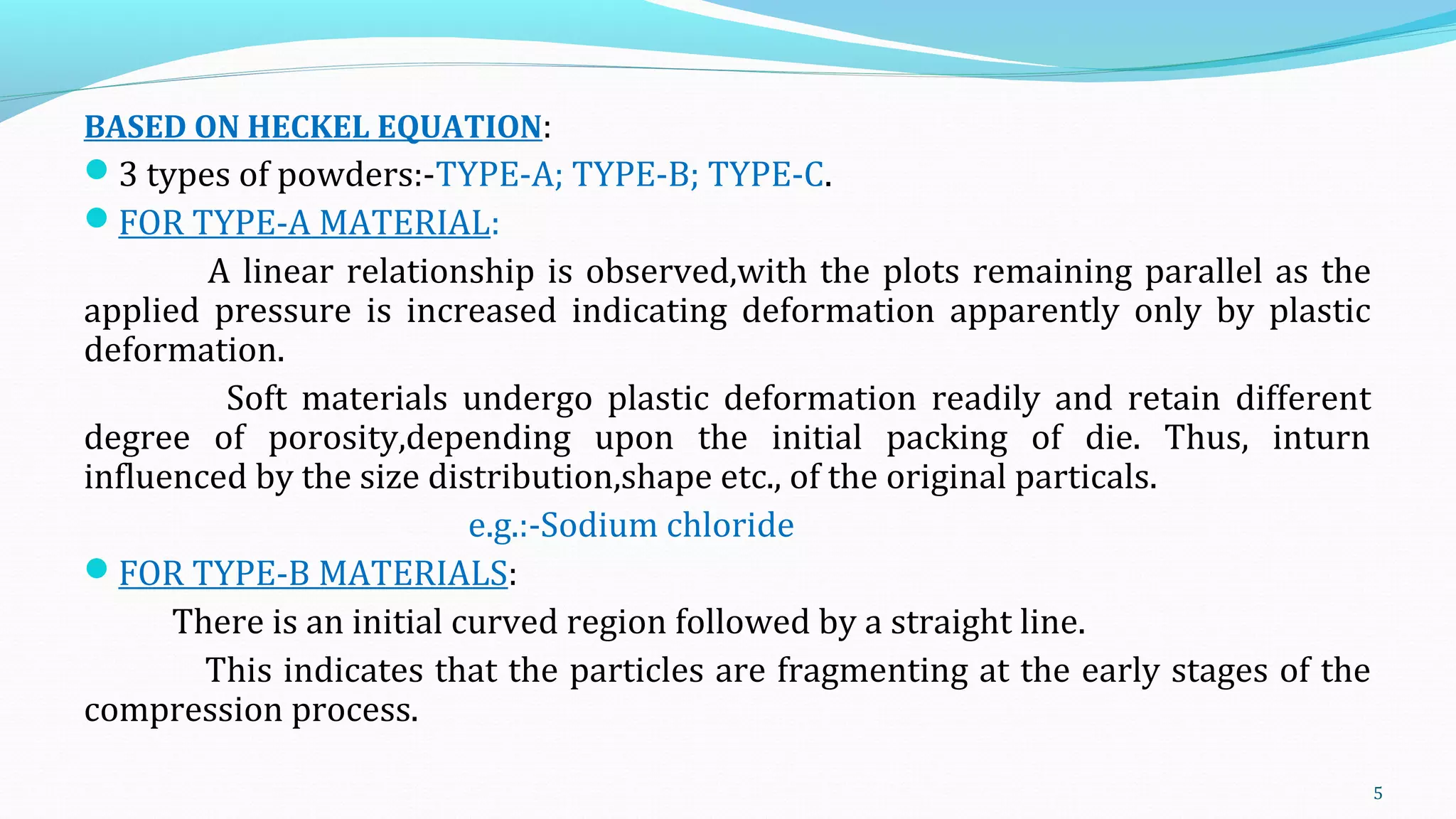 BASED ON HECKEL EQUATION:
3 types of powders:-TYPE-A; TYPE-B; TYPE-C.
FOR TYPE-A MATERIAL:
A linear relationship is observed,with the plots remaining parallel as the
applied pressure is increased indicating deformation apparently only by plastic
deformation.
Soft materials undergo plastic deformation readily and retain different
degree of porosity,depending upon the initial packing of die. Thus, inturn
influenced by the size distribution,shape etc., of the original particals.
e.g.:-Sodium chloride
FOR TYPE-B MATERIALS:
There is an initial curved region followed by a straight line.
This indicates that the particles are fragmenting at the early stages of the
compression process.
5
 