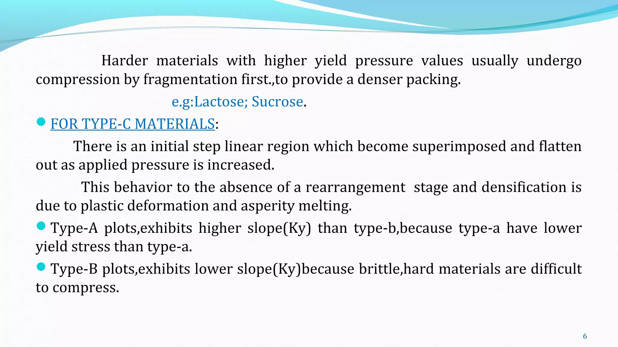 Harder materials with higher yield pressure values usually undergo
compression by fragmentation first.,to provide a denser packing.
e.g:Lactose; Sucrose.
FOR TYPE-C MATERIALS:
There is an initial step linear region which become superimposed and flatten
out as applied pressure is increased.
This behavior to the absence of a rearrangement stage and densification is
due to plastic deformation and asperity melting.
Type-A plots,exhibits higher slope(Ky) than type-b,because type-a have lower
yield stress than type-a.
Type-B plots,exhibits lower slope(Ky)because brittle,hard materials are difficult
to compress.
6
 