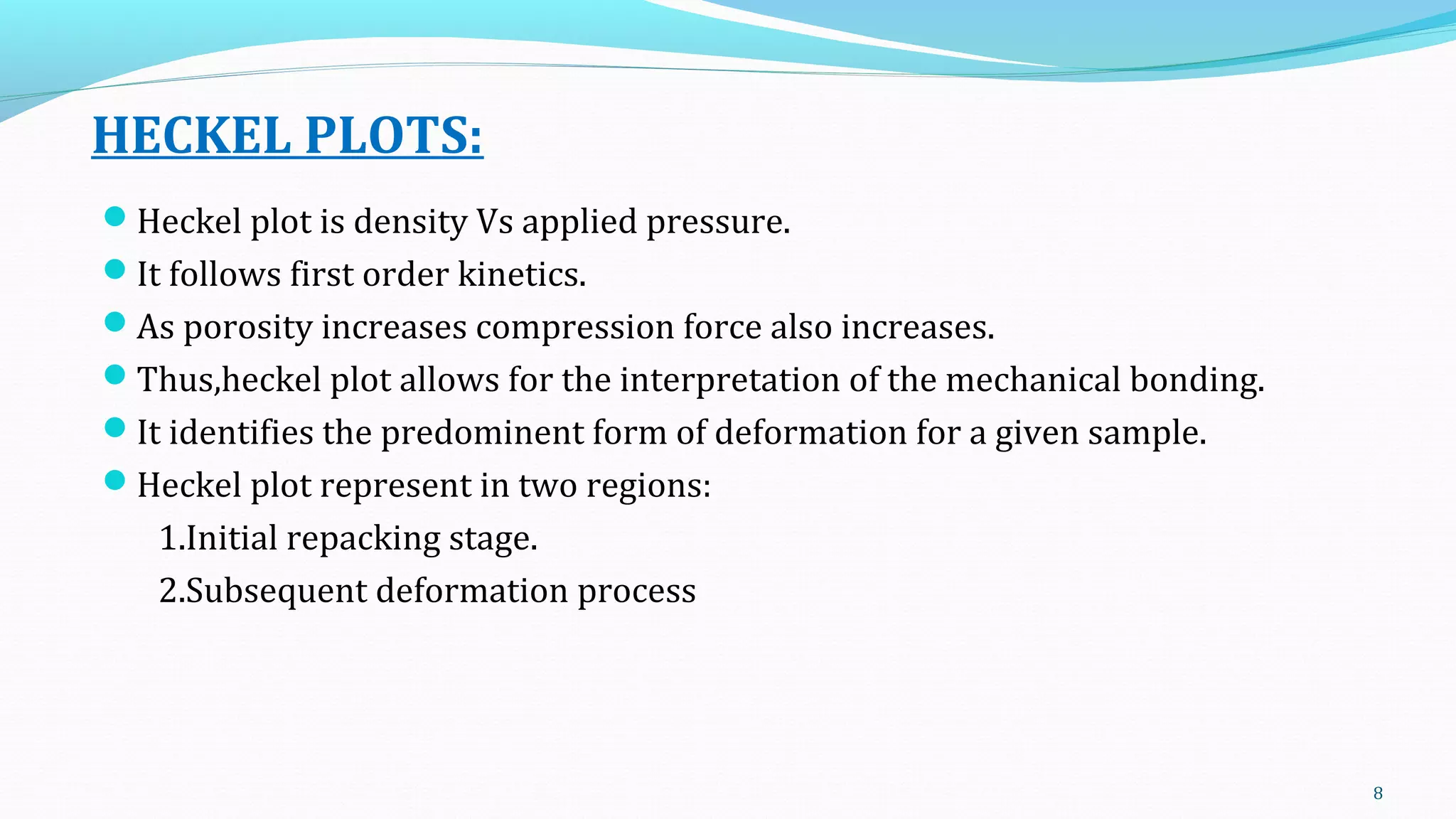 HECKEL PLOTS:
Heckel plot is density Vs applied pressure.
It follows first order kinetics.
As porosity increases compression force also increases.
Thus,heckel plot allows for the interpretation of the mechanical bonding.
It identifies the predominent form of deformation for a given sample.
Heckel plot represent in two regions:
1.Initial repacking stage.
2.Subsequent deformation process
8
 