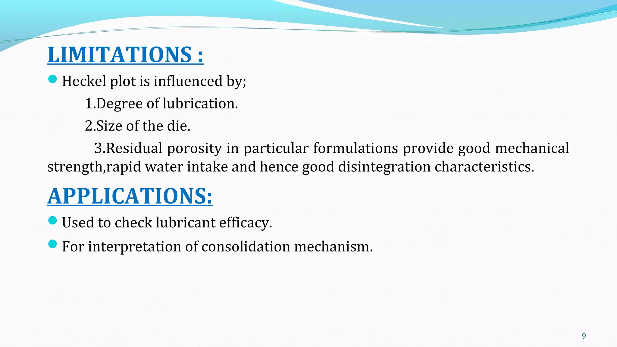 LIMITATIONS :
Heckel plot is influenced by;
1.Degree of lubrication.
2.Size of the die.
3.Residual porosity in particular formulations provide good mechanical
strength,rapid water intake and hence good disintegration characteristics.
APPLICATIONS:
Used to check lubricant efficacy.
For interpretation of consolidation mechanism.
9
 