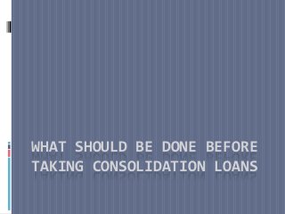 WHAT SHOULD BE DONE BEFORE
TAKING CONSOLIDATION LOANS
 