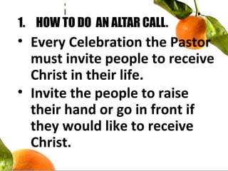 1. HOW TO DO AN ALTAR CALL.
• Every Celebration the Pastor
must invite people to receive
Christ in their life.
• Invite the people to raise
their hand or go in front if
they would like to receive
Christ.
 