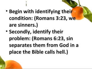 • Begin with identifying their
condition: (Romans 3:23, we
are sinners.)
• Secondly, identify their
problem: (Romans 6:23, sin
separates them from God in a
place the Bible calls hell.)
 