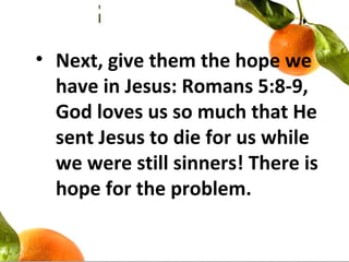 • Next, give them the hope we
have in Jesus: Romans 5:8-9,
God loves us so much that He
sent Jesus to die for us while
we were still sinners! There is
hope for the problem.
 