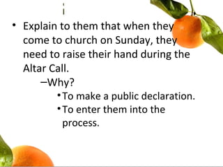 • Explain to them that when they
come to church on Sunday, they
need to raise their hand during the
Altar Call.
–Why?
•To make a public declaration.
•To enter them into the
process.
 