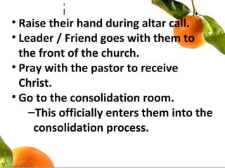 • Raise their hand during altar call.
• Leader / Friend goes with them to
the front of the church.
• Pray with the pastor to receive
Christ.
• Go to the consolidation room.
–This officially enters them into the
consolidation process.
 
