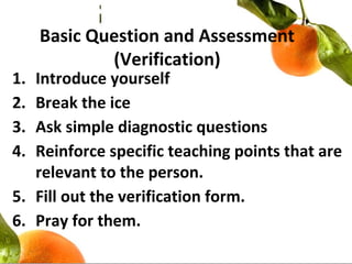 Basic Question and Assessment
(Verification)
1. Introduce yourself
2. Break the ice
3. Ask simple diagnostic questions
4. Reinforce specific teaching points that are
relevant to the person.
5. Fill out the verification form.
6. Pray for them.
 
