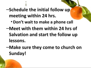 –Schedule the initial follow up
meeting within 24 hrs.
•Don’t wait to make a phone call
–Meet with them within 24 hrs of
Salvation and start the follow up
lessons.
–Make sure they come to church on
Sunday!
 