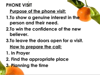 PHONE VISIT
  Purpose of the phone visit:
1.To show a genuine interest in the
person and their need.
2.To win the confidence of the new
believer.
3.To leave the doors open for a visit.
How to prepare the call:
1. In Prayer
2. Find the appropriate place
3. Planning the time
 