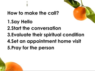 How to make the call?
1.Say Hello
2.Start the conversation
3.Evaluate their spiritual condition
4.Set an appointment home visit
5.Pray for the person
 