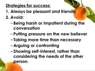 Strategies for success:
1. Always be pleasant and friendly
2. Avoid:
–Being harsh or impatient during the
conversation
–Putting pressure on the new believer
–Taking more time than necessary
–Arguing or confronting
–Showing self-interest, rather than
considering the needs of the other
person.
 