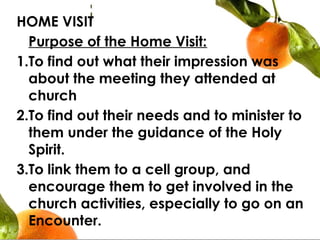 HOME VISIT
  Purpose of the Home Visit:
1.To find out what their impression was
about the meeting they attended at
church
2.To find out their needs and to minister to
them under the guidance of the Holy
Spirit.
3.To link them to a cell group, and
encourage them to get involved in the
church activities, especially to go on an
Encounter.
 