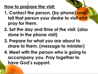 How to prepare the visit:
1. Contact the person, (by phone) and
tell that person your desire to visit and
pray for them.
2. Set the day and time of the visit. (also
done in the phone visit)
3. Prepare for what you are about to
share to them. (message to minister)
4. Meet with the person who is going to
accompany you. Pray together to
have God’s support.
 