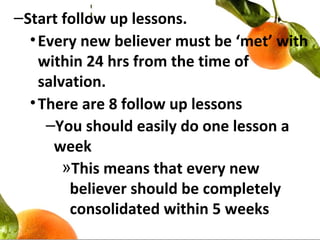 –Start follow up lessons.
•Every new believer must be ‘met’ with
within 24 hrs from the time of
salvation.
•There are 8 follow up lessons
–You should easily do one lesson a
week
»This means that every new
believer should be completely
consolidated within 5 weeks
 