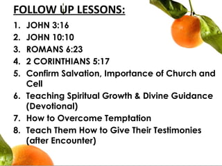FOLLOW UP LESSONS:
1. JOHN 3:16
2. JOHN 10:10
3. ROMANS 6:23
4. 2 CORINTHIANS 5:17
5. Confirm Salvation, Importance of Church and
Cell
6. Teaching Spiritual Growth & Divine Guidance
(Devotional)
7. How to Overcome Temptation
8. Teach Them How to Give Their Testimonies
(after Encounter)
 