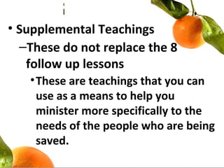 • Supplemental Teachings
–These do not replace the 8
follow up lessons
•These are teachings that you can
use as a means to help you
minister more specifically to the
needs of the people who are being
saved.
 