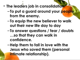 • The leaders job in consolidation
–To put a guard around your people
from the enemy.
–To equip the new believer to walk
out their new life day to day
–To answer questions / fear / doubts
…so that they can walk in
confidence.
–Help them to fall in love with the
Jesus who saved them (personal
intimate relationship).
 