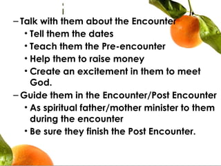 – Talk with them about the Encounter
• Tell them the dates
• Teach them the Pre-encounter
• Help them to raise money
• Create an excitement in them to meet
God.
– Guide them in the Encounter/Post Encounter
• As spiritual father/mother minister to them
during the encounter
• Be sure they finish the Post Encounter.
 