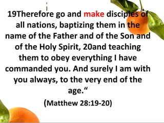 19Therefore go and make disciples of
all nations, baptizing them in the
name of the Father and of the Son and
of the Holy Spirit, 20and teaching
them to obey everything I have
commanded you. And surely I am with
you always, to the very end of the
age.“
(Matthew 28:19-20)
 