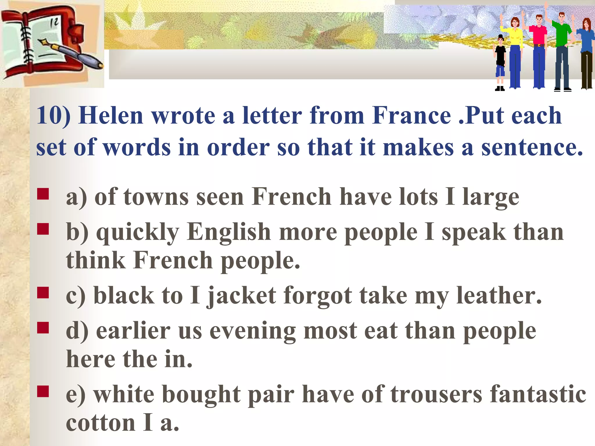 10) Helen wrote a letter from France .Put each
set of words in order so that it makes a sentence.
   a) of towns seen French have lots I large
   b) quickly English more people I speak than
    think French people.
   c) black to I jacket forgot take my leather.
   d) earlier us evening most eat than people
    here the in.
   e) white bought pair have of trousers fantastic
    cotton I a.
 
