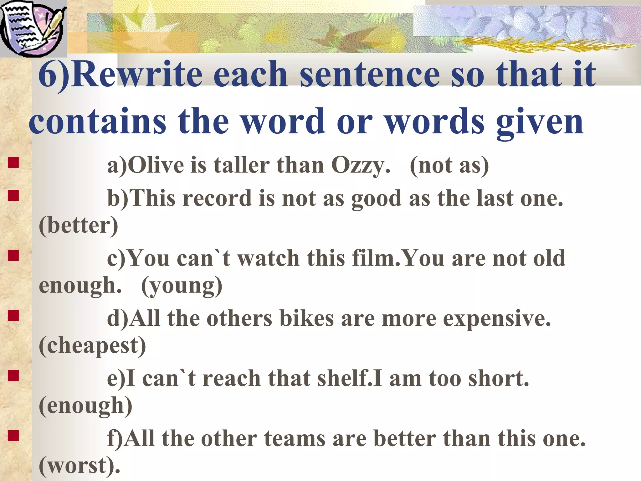 6)Rewrite each sentence so that it
    contains the word or words given
          a)Olive is taller than Ozzy. (not as)
          b)This record is not as good as the last one.
    (better)
          c)You can`t watch this film.You are not old
    enough. (young)
          d)All the others bikes are more expensive.
    (cheapest)
          e)I can`t reach that shelf.I am too short.
    (enough)
          f)All the other teams are better than this one.
    (worst).
 