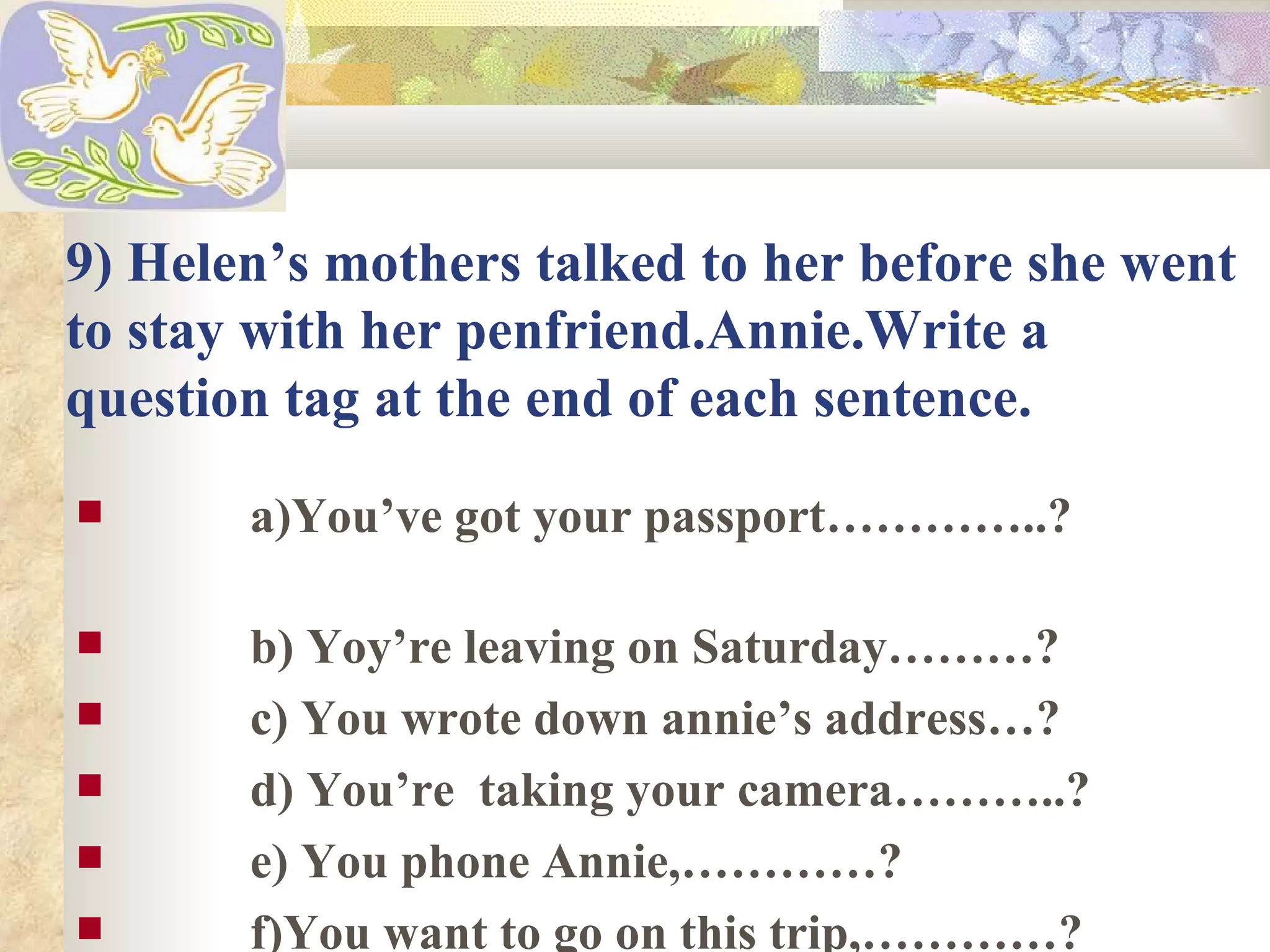 9) Helen’s mothers talked to her before she went
to stay with her penfriend.Annie.Write a
question tag at the end of each sentence.
      a)You’ve got your passport…………..?

      b) Yoy’re leaving on Saturday………?
      c) You wrote down annie’s address…?
      d) You’re taking your camera………..?
      e) You phone Annie,…………?
      f)You want to go on this trip,…………?
 