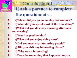 Consolidation 1
      1)Ask a partner to complete
      the questionnaire.
     a)Where did you go on holiday last summer?
     b)What did you spend most of the time doing?
     c)What did you do every morning,afternoon
    and evening?
     d)Was it a good holiday?
     e)What did you enjoy doing most?
     f) Did you meet any interesting people?
     g) Did you visit any interesting places?
     h) Why was it interesting?
     i) Describe something that happened to you.
 